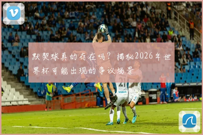 默契球真的存在吗？揭秘2026年世界杯可能出现的争议场景