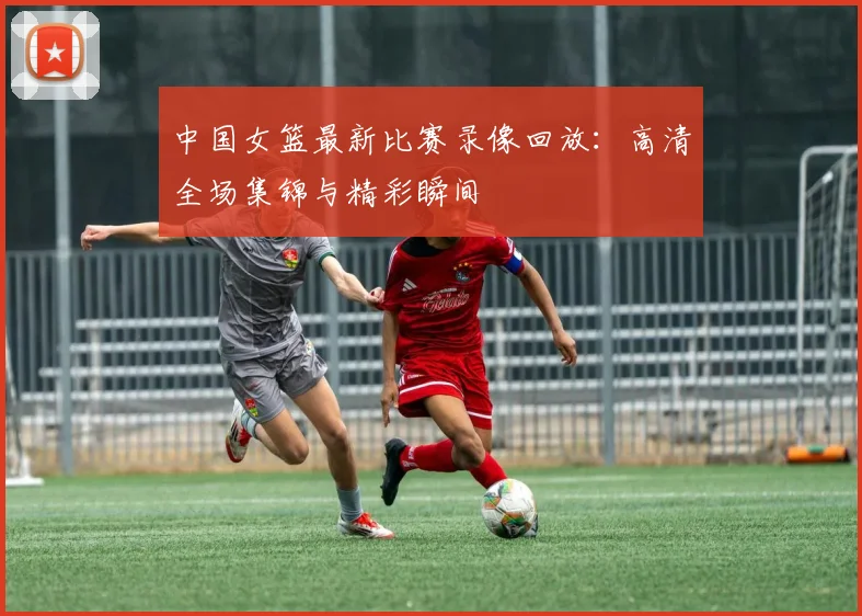 中国女篮最新比赛录像回放：高清全场集锦与精彩瞬间