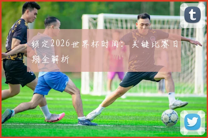 锁定2026世界杯时间：关键比赛日期全解析