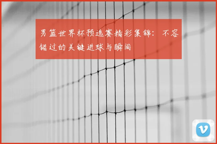男篮世界杯预选赛精彩集锦：不容错过的关键进球与瞬间