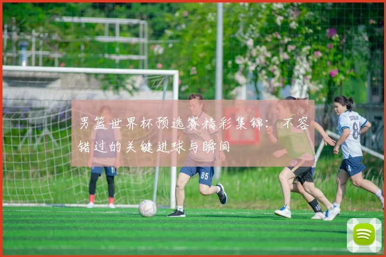 男篮世界杯预选赛精彩集锦：不容错过的关键进球与瞬间